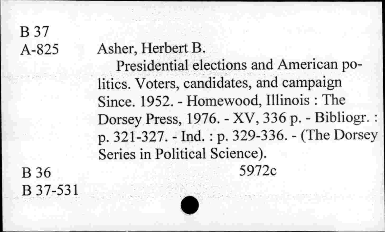 ﻿B37
A-825 Asher, Herbert B.
Presidential elections and American politics. Voters, candidates, and campaign Since. 1952. - Homewood, Illinois : The Dorsey Press, 1976. - XV, 336 p. - Bibliogr. : p. 321-327. - Ind. : p. 329-336. - (The Dorsey Series in Political Science).
B 36	5972c
B 37-531